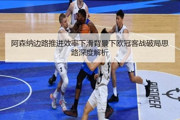 阿森纳边路推进效率下滑背景下欧冠客战破局思路深度解析